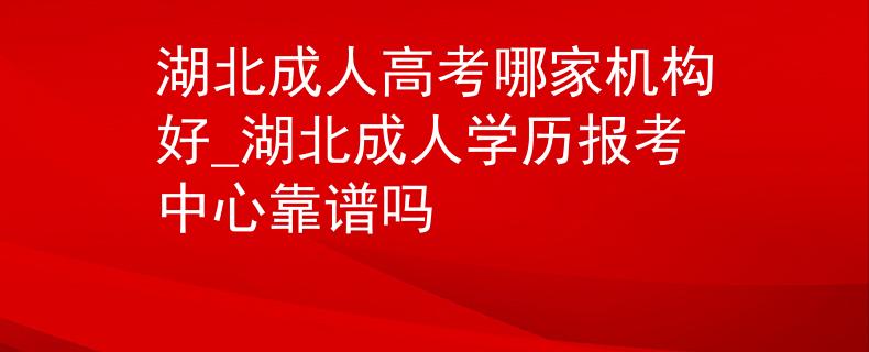 湖北成人高考哪家机构好_湖北成人学历报考中心靠谱吗