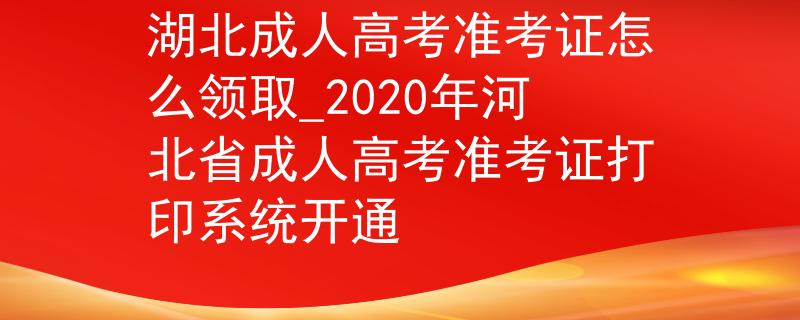 湖北成人高考准考证怎么领取_2020年河北省成人高考准考证打印系统开通