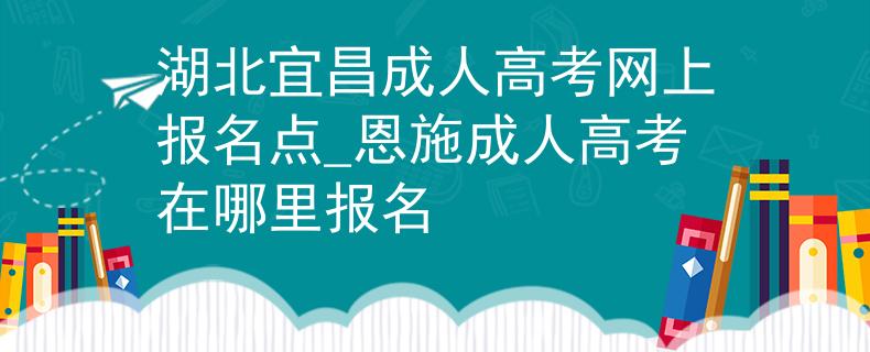 湖北宜昌成人高考网上报名点_恩施成人高考在哪里报名