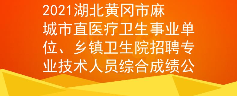 2021湖北黄冈市麻城市直医疗卫生事业单位、乡镇卫生院招聘专业技术人员综合成绩公