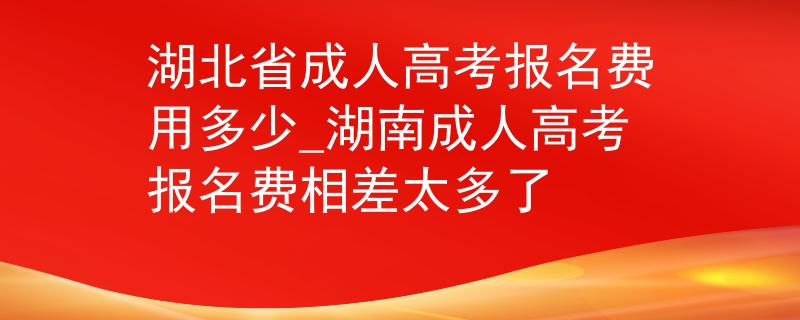湖北省成人高考报名费用多少_湖南成人高考报名费相差太多了 湖北省成人高考报名费用多少_湖南成人高考报名费相差太多了