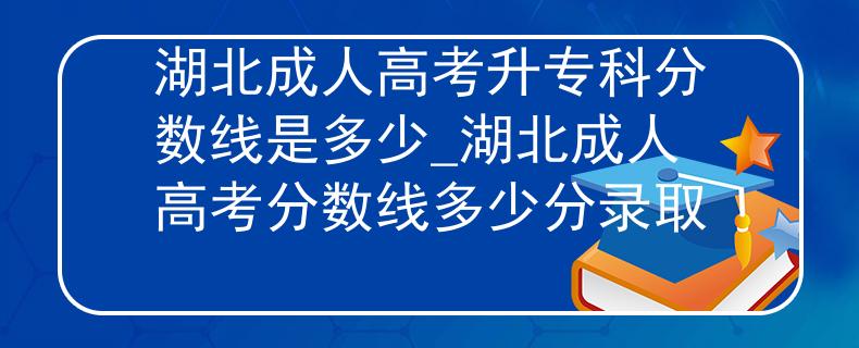 湖北成人高考升专科分数线是多少_湖北成人高考分数线多少分录取