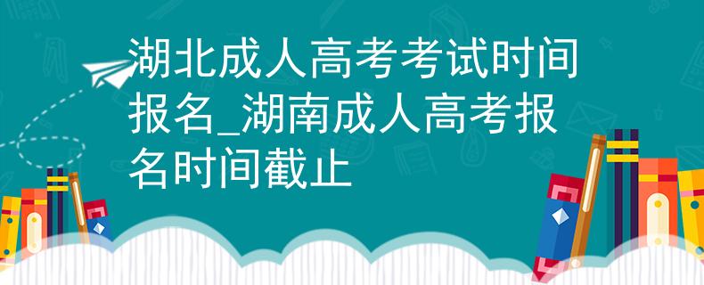 湖北成人高考考试时间报名_湖南成人高考报名时间截止
