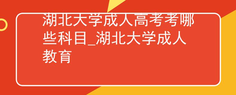 湖北大学成人高考考哪些科目_湖北大学成人教育