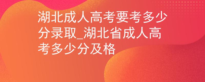 湖北成人高考要考多少分录取_湖北省成人高考多少分及格