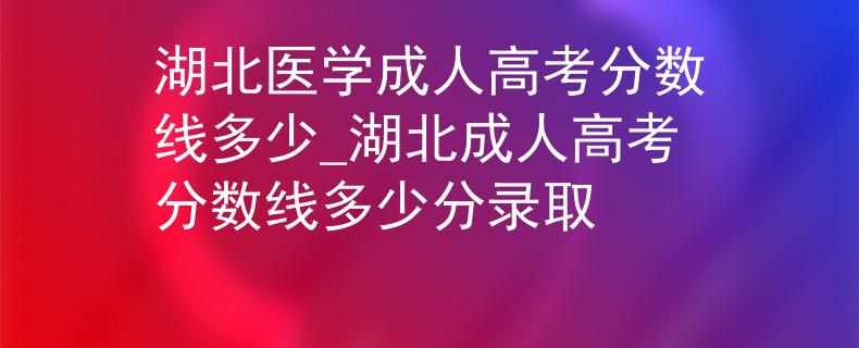 湖北医学成人高考分数线多少_湖北成人高考分数线多少分录取