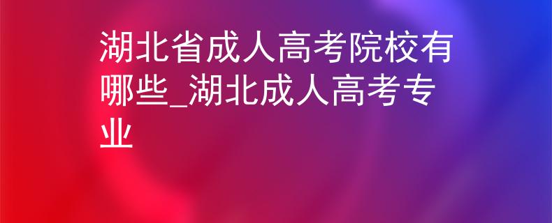 湖北省成人高考院校有哪些_湖北成人高考专业 湖北省成人高考院校有哪些_湖北成人高考专业