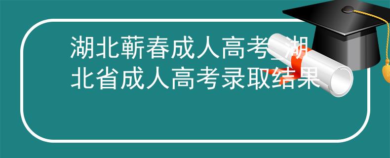 湖北蕲春成人高考_湖北省成人高考录取结果