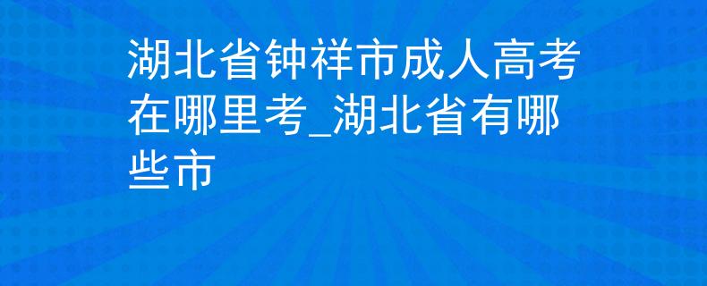 湖北省钟祥市成人高考在哪里考_湖北省有哪些市