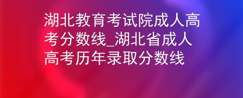 湖北教育考试院成人高考分数线_湖北省成人高考历年录取分数线