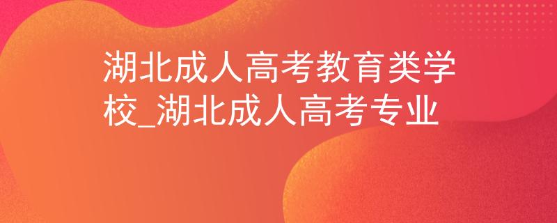 湖北成人高考教育类学校_湖北成人高考专业