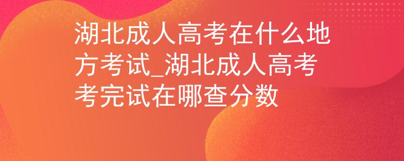 湖北成人高考在什么地方考试_湖北成人高考考完试在哪查分数
