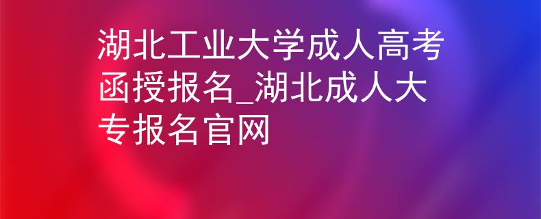 湖北工业大学成人高考函授报名_湖北成人大专报名官网