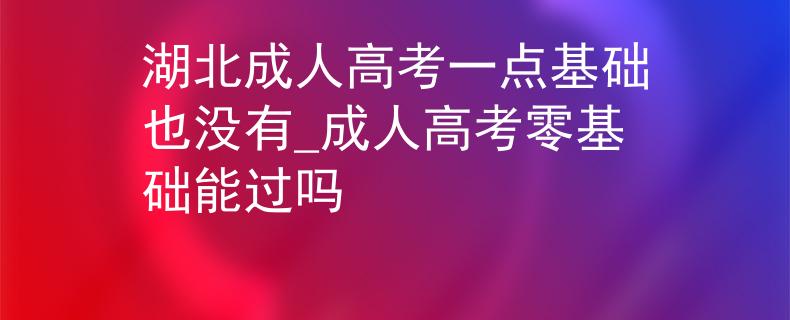 湖北成人高考一点基础也没有_成人高考零基础能过吗