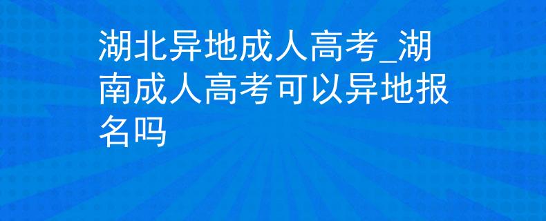 湖北异地成人高考_湖南成人高考可以异地报名吗