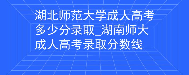 湖北师范大学成人高考多少分录取_湖南师大成人高考录取分数线