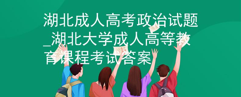湖北成人高考政治试题_湖北大学成人高等教育课程考试答案