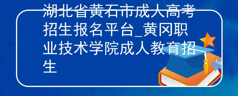 湖北省黄石市成人高考招生报名平台_黄冈职业技术学院成人教育招生