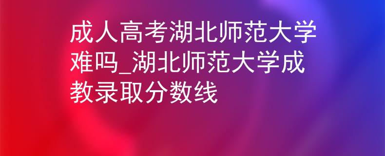 成人高考湖北师范大学难吗_湖北师范大学成教录取分数线