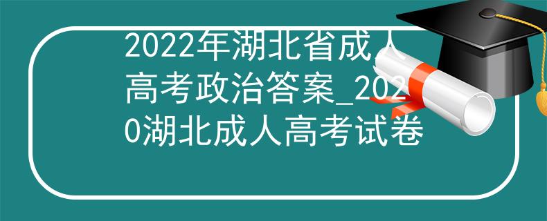 2022年湖北省成人高考政治答案_2020湖北成人高考试卷