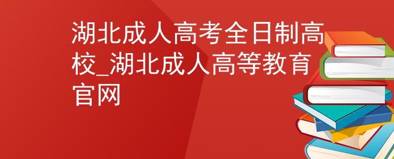湖北成人高考全日制高校_湖北成人高等教育官网