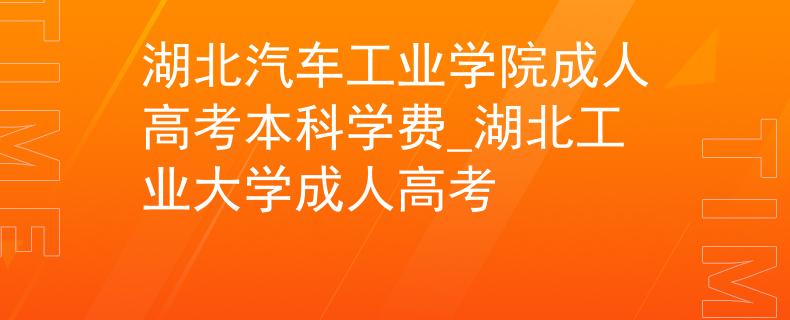 湖北汽车工业学院成人高考本科学费_湖北工业大学成人高考