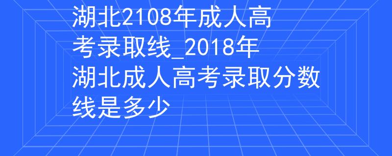 湖北2108年成人高考录取线_2018年湖北成人高考录取分数线是多少