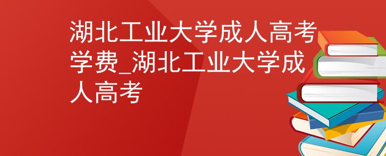 湖北工业大学成人高考学费_湖北工业大学成人高考