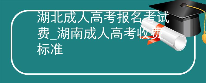 湖北成人高考报名考试费_湖南成人高考收费标准