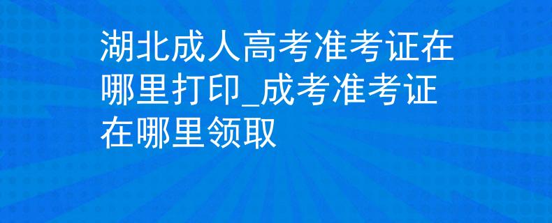 湖北成人高考准考证在哪里打印_成考准考证在哪里领取