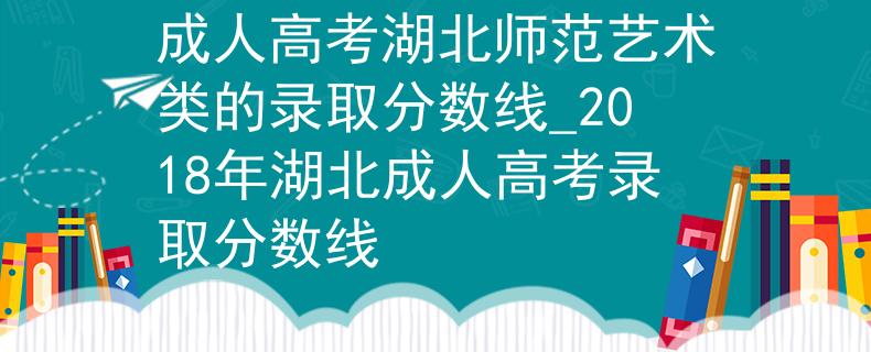 成人高考湖北师范艺术类的录取分数线_2018年湖北成人高考录取分数线