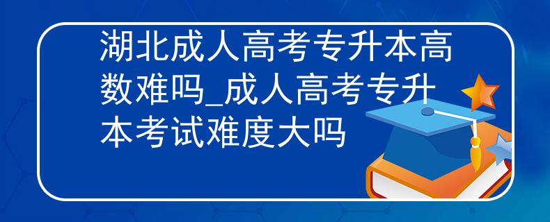 湖北成人高考专升本高数难吗_成人高考专升本考试难度大吗