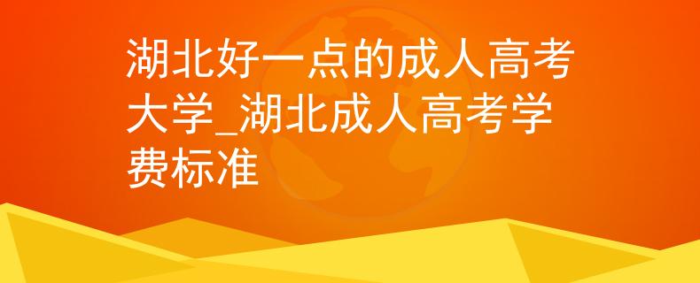 湖北好一点的成人高考大学_湖北成人高考学费标准