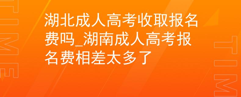湖北成人高考收取报名费吗_湖南成人高考报名费相差太多了