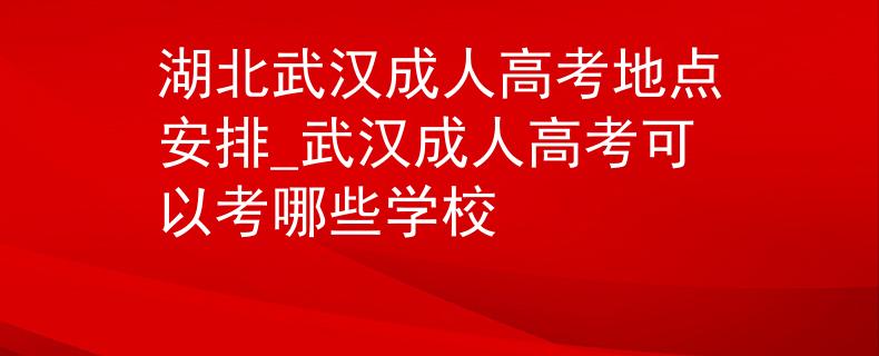 湖北武汉成人高考地点安排_武汉成人高考可以考哪些学校