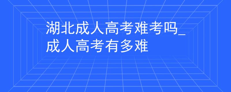 湖北成人高考难考吗_成人高考有多难