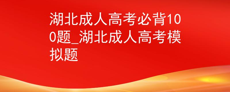 湖北成人高考必背100题_湖北成人高考模拟题