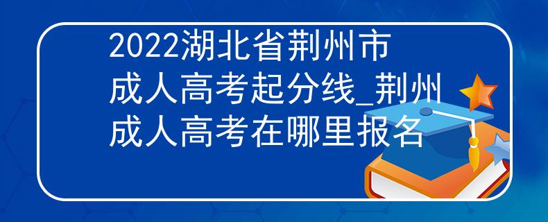 2022湖北省荆州市成人高考起分线_荆州成人高考在哪里报名
