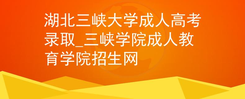 湖北三峡大学成人高考录取_三峡学院成人教育学院招生网