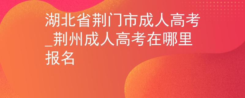 湖北省荆门市成人高考_荆州成人高考在哪里报名