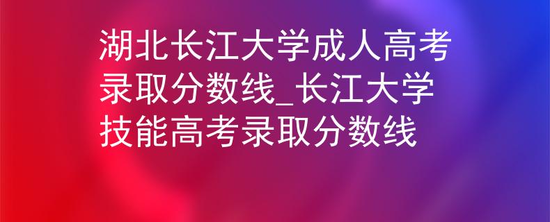 湖北长江大学成人高考录取分数线_长江大学技能高考录取分数线