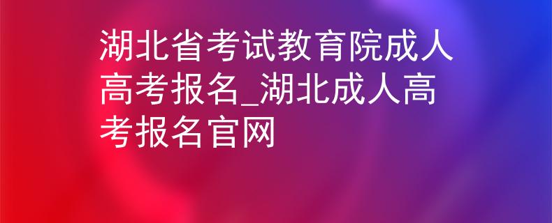 湖北省考试教育院成人高考报名_湖北成人高考报名官网