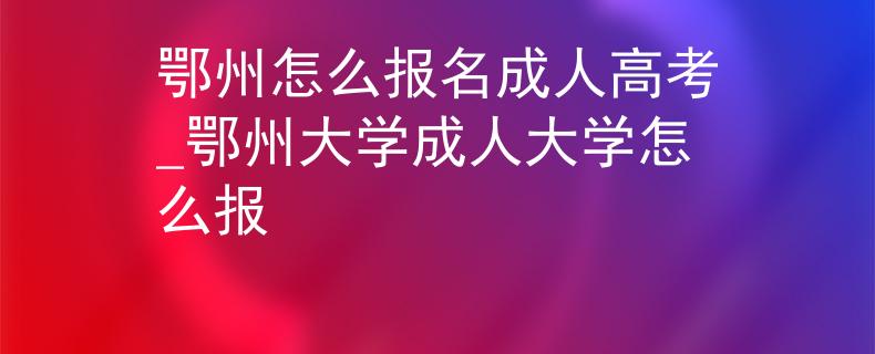 鄂州怎么报名成人高考_鄂州大学成人大学怎么报