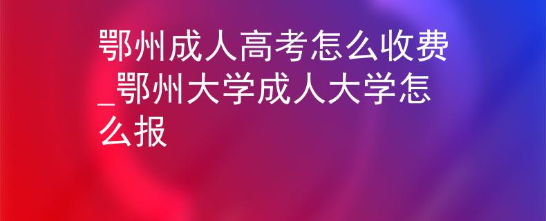 鄂州成人高考怎么收费_鄂州大学成人大学怎么报