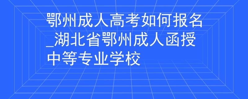 鄂州成人高考如何报名_湖北省鄂州成人函授中等专业学校 鄂州成人高考如何报名_湖北省鄂州成人函授中等专业学校