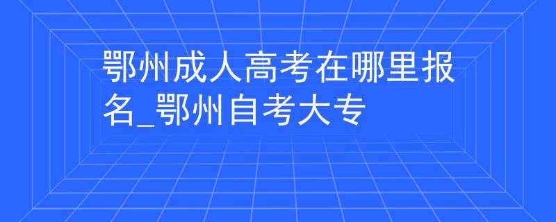 鄂州成人高考在哪里报名_鄂州自考大专