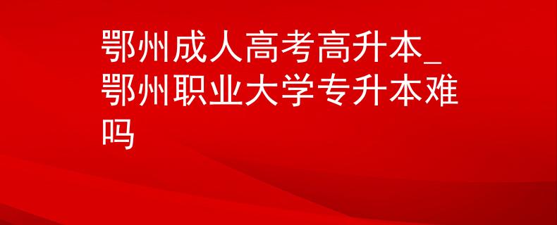 鄂州成人高考高升本_鄂州职业大学专升本难吗