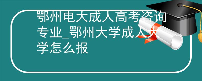 鄂州电大成人高考咨询专业_鄂州大学成人大学怎么报