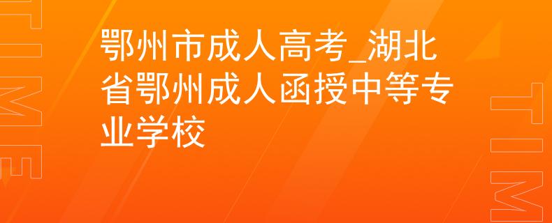 鄂州市成人高考_湖北省鄂州成人函授中等专业学校