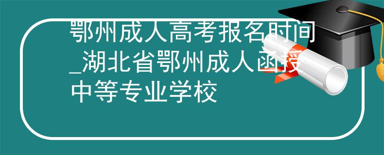 鄂州成人高考报名时间_湖北省鄂州成人函授中等专业学校